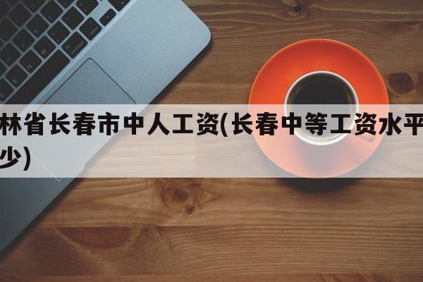吉林省长春市中人工资(长春中等工资水平是多少)